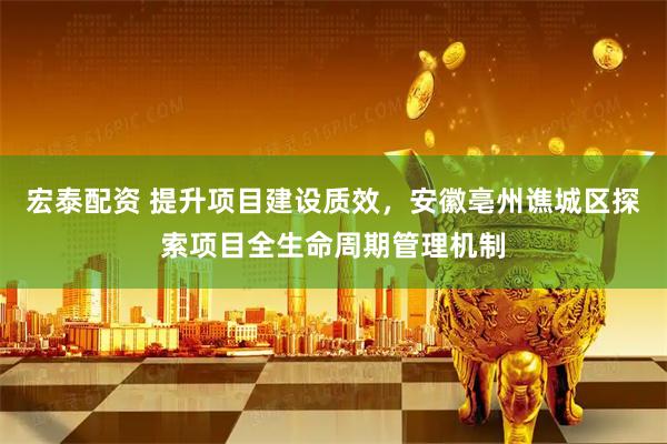 宏泰配资 提升项目建设质效，安徽亳州谯城区探索项目全生命周期管理机制