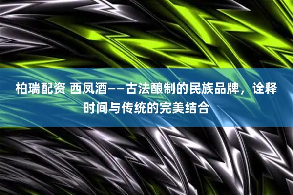 柏瑞配资 西凤酒——古法酿制的民族品牌，诠释时间与传统的完美结合