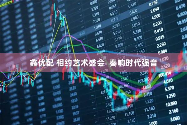 鑫优配 相约艺术盛会  奏响时代强音