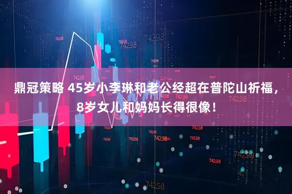 鼎冠策略 45岁小李琳和老公经超在普陀山祈福，8岁女儿和妈妈长得很像！