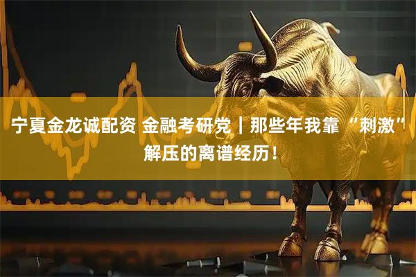宁夏金龙诚配资 金融考研党｜那些年我靠 “刺激” 解压的离谱经历！