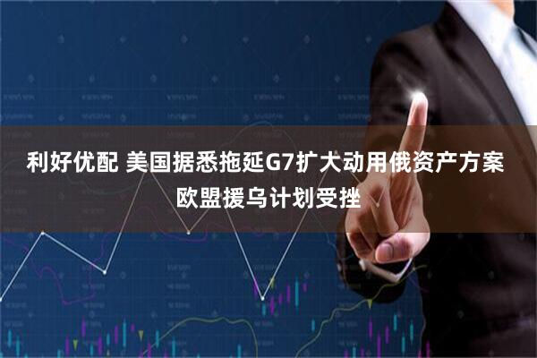 利好优配 美国据悉拖延G7扩大动用俄资产方案 欧盟援乌计划受挫