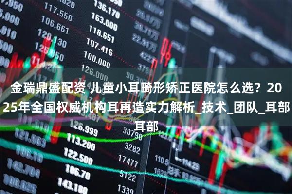 金瑞鼎盛配资 儿童小耳畸形矫正医院怎么选？2025年全国权威机构耳再造实力解析_技术_团队_耳部