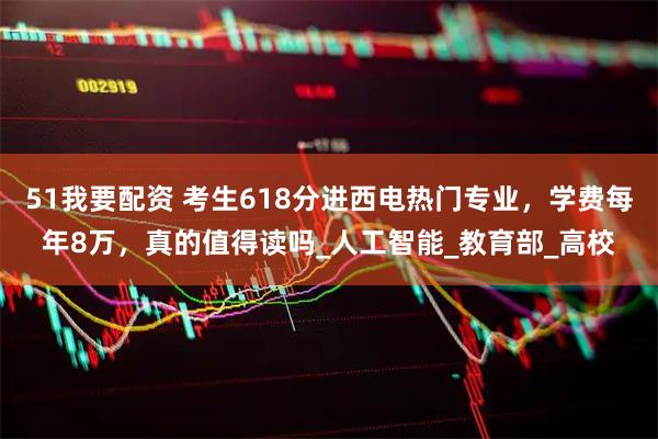 51我要配资 考生618分进西电热门专业，学费每年8万，真的值得读吗_人工智能_教育部_高校