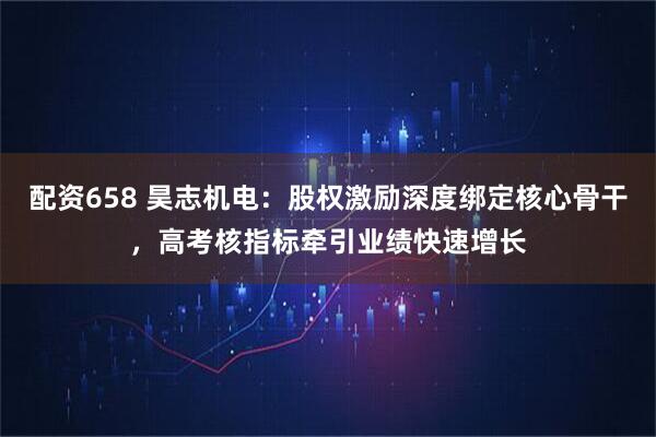 配资658 昊志机电：股权激励深度绑定核心骨干，高考核指标牵引业绩快速增长