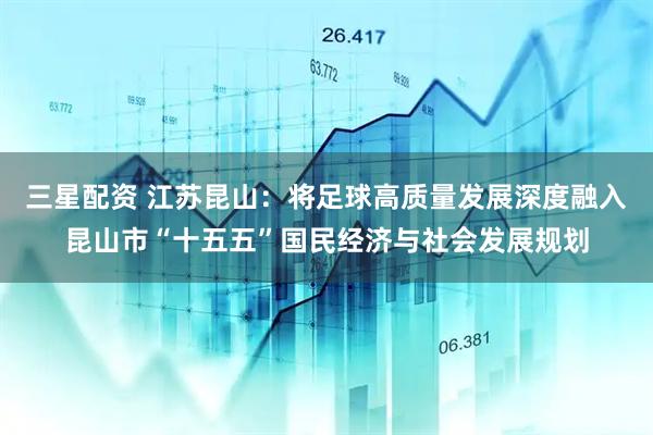 三星配资 江苏昆山：将足球高质量发展深度融入昆山市“十五五”国民经济与社会发展规划