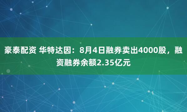 豪泰配资 华特达因：8月4日融券卖出4000股，融资融券余额2.35亿元