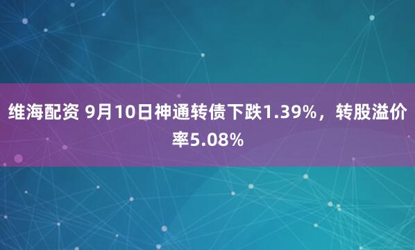 维海配资 9月10日神通转债下跌1.39%，转股溢价率5.08%