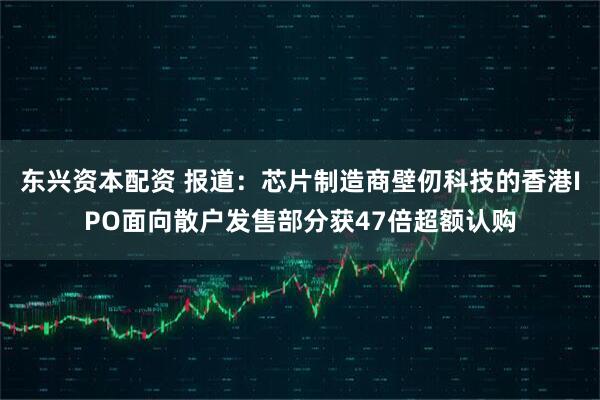 东兴资本配资 报道：芯片制造商壁仞科技的香港IPO面向散户发售部分获47倍超额认购