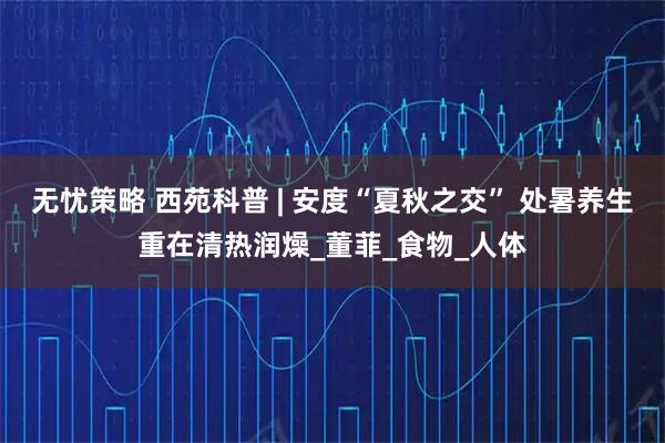 无忧策略 西苑科普 | 安度“夏秋之交” 处暑养生重在清热润燥_董菲_食物_人体