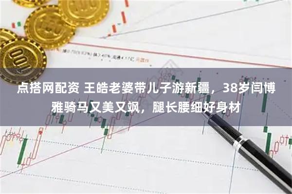 点搭网配资 王皓老婆带儿子游新疆,38岁闫博雅骑马又美又飒,腿长腰细好身材