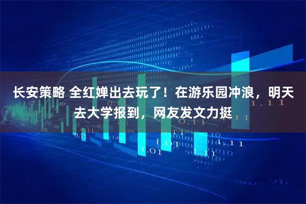 长安策略 全红婵出去玩了！在游乐园冲浪，明天去大学报到，网友发文力挺