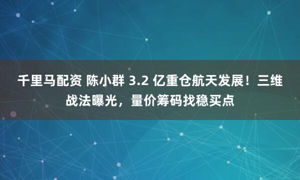 千里马配资 陈小群 3.2 亿重仓航天发展！三维战法曝光，量价筹码找稳买点
