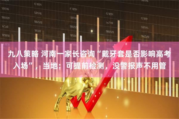 九八策略 河南一家长咨询“戴牙套是否影响高考入场”，当地：可提前检测，没警报声不用管