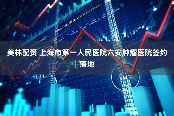美林配资 上海市第一人民医院六安肿瘤医院签约落地
