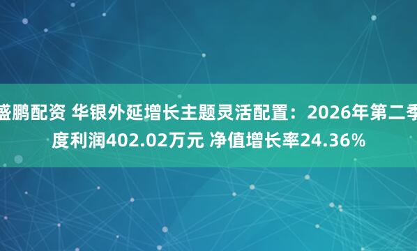 盛鹏配资 华银外延增长主题灵活配置：2026年第二季度利润402.02万元 净值增长率24.36%